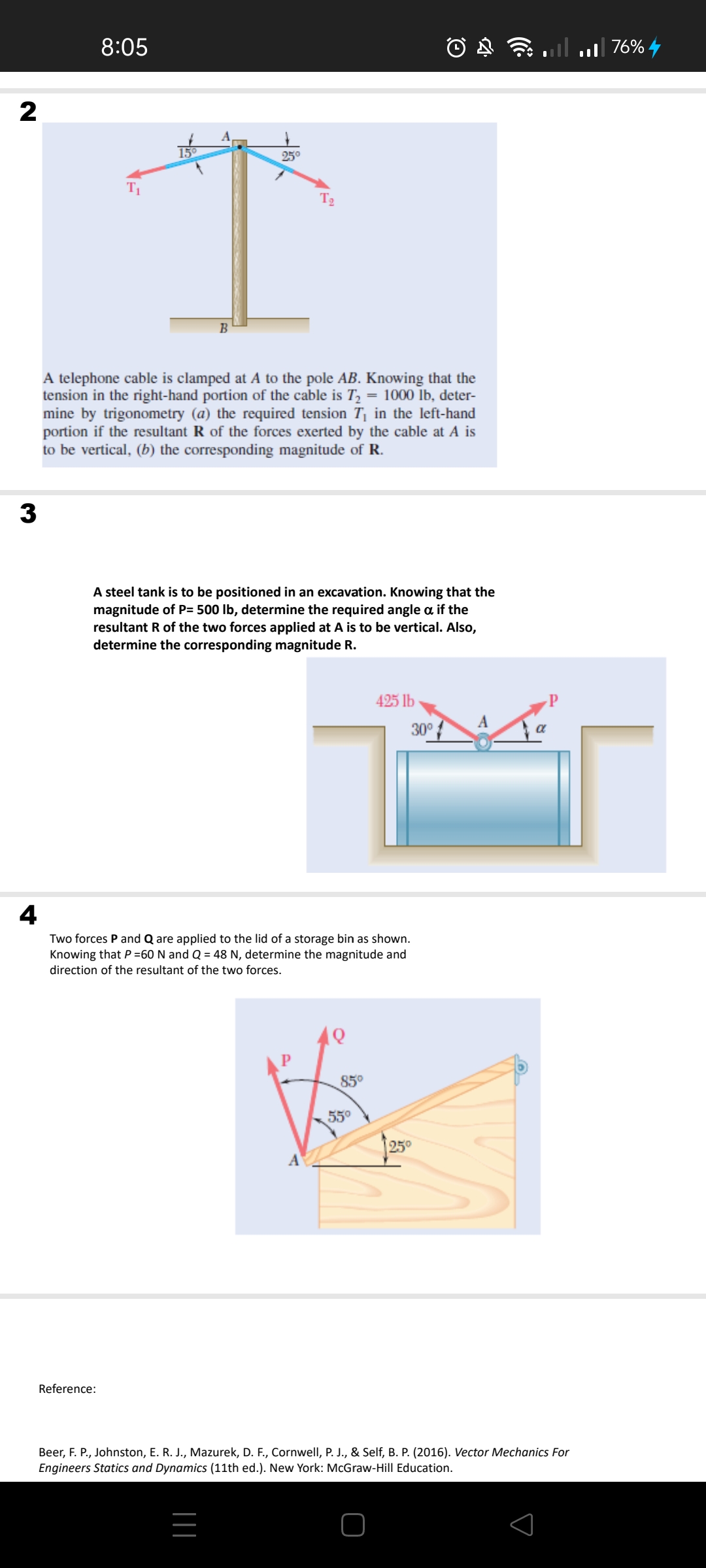 8:05
76%
2
15°
25°
T2
B
A telephone cable is clamped at A to the pole AB. Knowing that the
tension in the right-hand portion of the cable is T, = 1000 Īb, deter-
mine by trigonometry (a) the required tension T¡ in the left-hand
portion if the resultant R of the forces exerted by the cable at A is
to be vertical, (b) the corresponding magnitude of R.
3
A steel tank is to be positioned in an excavation. Knowing that the
magnitude of P= 500 lb, determine the required angle a if the
resultant R of the two forces applied at A is to be vertical. Also,
determine the corresponding magnitude R.
425 lb
30°
4
Two forces P and Q are applied to the lid of a storage bin as shown.
Knowing that P =60 N and Q = 48 N, determine the magnitude and
direction of the resultant of the two forces.
85°
55°
25°
Reference:
Beer, F. P., Johnston, E. R. J., Mazurek, D. F., Cornwell, P. J., & Self, B. P. (2016). Vector Mechanics For
Engineers Statics and Dynamics (11th ed.). New York: McGraw-Hill Education.
