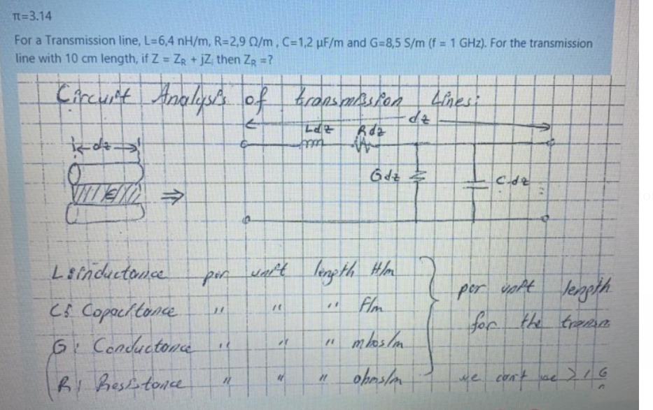 Tn=3.14
For a Transmission line, L=6,4 nH/m, R=2,9 0/m, C=1,2 µF/m and G=8,5 S/m (f = 1 GHz). For the transmission
line with 10 cm length, if Z = ZR + jZ, then ZR =?
Circunt Analys of bronsmasion kinesi
tett
6dz
VITE
Leinductonce
wart lenpth_Hm
por volt lenpth
per
Cs Copacltonce
Flm
for
the trema
6. Condluctona
"
mlos lm
ke comt
Ri Besletonce
介
