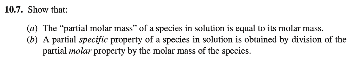 10.7. Show that:
(a) The "partial molar mass" of a species in solution is equal to its molar mass.
(b) A partial specific property of a species in solution is obtained by division of the
partial molar property by the molar mass of the species.
