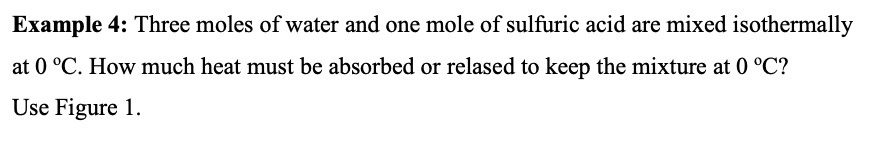 Example 4: Three moles of water and one mole of sulfuric acid are mixed isothermally
at 0 °C. How much heat must be absorbed or relased to keep the mixture at 0 °C?
Use Figure 1.
