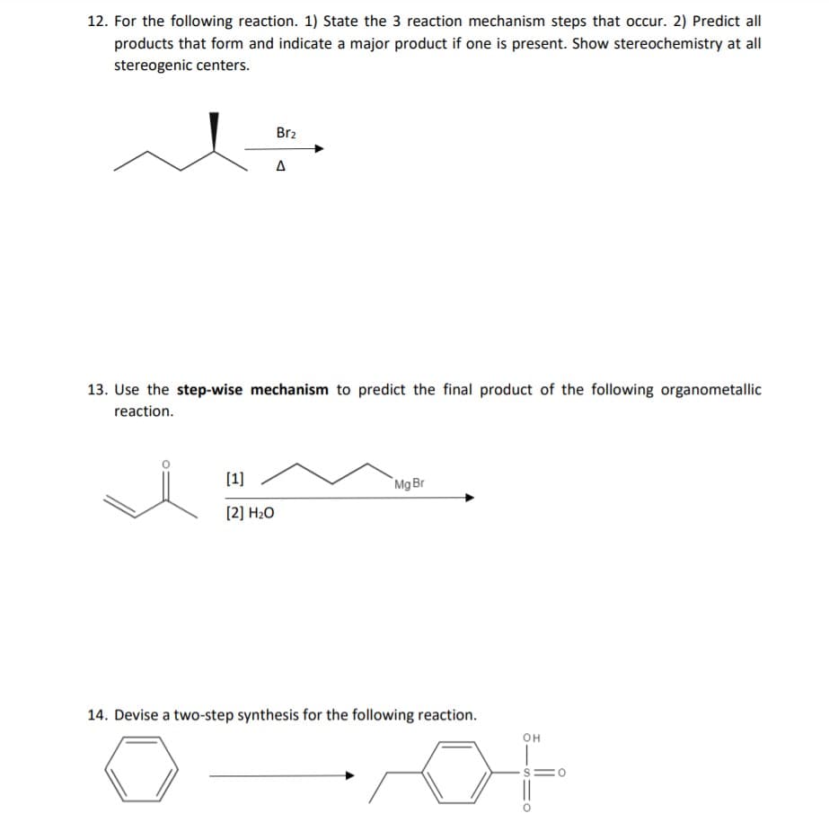 12. For the following reaction. 1) State the 3 reaction mechanism steps that occur. 2) Predict all
products that form and indicate a major product if one is present. Show stereochemistry at all
stereogenic centers.
Br2
A
13. Use the step-wise mechanism to predict the final product of the following organometallic
reaction.
[1]
`Mg Br
[2] H2O
14. Devise a two-step synthesis for the following reaction.
OH
