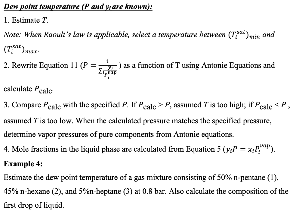 Dew point temperature (P and y¡ are known):
1. Estimate T.
Note: When Raoult's law is applicable, select a temperature between (Tfat)min and
(Tat)max-
1
2. Rewrite Equation 11 (P
) as a function of T using Antonie Equations and
calculate Pcalc-
3. Compare Pcalc with the specified P. If Pcalc >P, assumed T is too high; if Pcalc <P,
assumed T is too low. When the calculated pressure matches the specified pressure,
determine vapor pressures of pure components from Antonie equations.
4. Mole fractions in the liquid phase are calculated from Equation 5 (y;P = x;P,"aP).
%3D
Ехample 4:
Estimate the dew point temperature of a gas mixture consisting of 50% n-pentane (1),
45% n-hexane (2), and 5%n-heptane (3) at 0.8 bar. Also calculate the composition of the
first drop of liquid.
