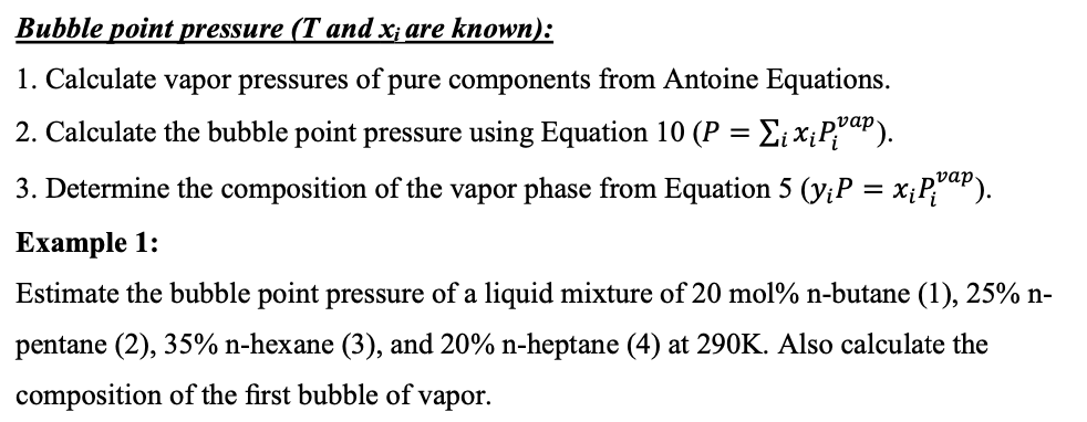 Bubble point pressure (T and x; are known):
1. Calculate vapor pressures of pure components from Antoine Equations.
vap
2. Calculate the bubble point pressure using Equation 10 (P
vap
3. Determine the composition of the vapor phase from Equation 5 (y;P = x;P;uP).
Еxample 1:
Estimate the bubble point pressure of a liquid mixture of 20 mol% n-butane (1), 25% n-
pentane (2), 35% n-hexane (3), and 20% n-heptane (4) at 290K. Also calculate the
composition of the first bubble of vapor.
