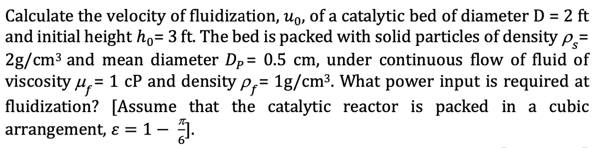 Calculate the velocity of fluidization, uo, of a catalytic bed of diameter D = 2 ft
and initial height ho= 3 ft. The bed is packed with solid particles of density p=
%3D
2g/cm3 and mean diameter Dp= 0.5 cm, under continuous flow of fluid of
viscosity u,= 1 cP and density P;= 1g/cm3. What power input is required at
fluidization? [Assume that the catalytic reactor is packed in a cubic
arrangement, E = 1 – ].
