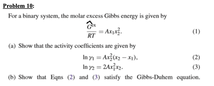 Problem 10:
For a binary system, the molar excess Gibbs energy is given by
= Ax1x3.
(1)
RT
(a) Show that the activity coefficients are given by
In yj = Ax3(x2 – x1),
In y2 = 2Ax¡x2.
(2)
%3D
(3)
(b) Show that Eqns (2) and (3) satisfy the Gibbs-Duhem equation.
