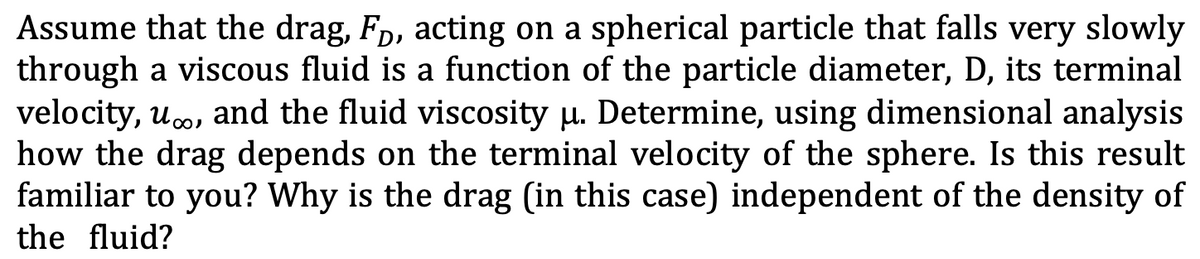 Assume that the drag, Fp, acting on a spherical particle that falls very slowly
through a viscous fluid is a function of the particle diameter, D, its terminal
velocity, uco, and the fluid viscosity u. Determine, using dimensional analysis
how the drag depends on the terminal velocity of the sphere. Is this result
familiar to you? Why is the drag (in this case) independent of the density of
the fluid?
