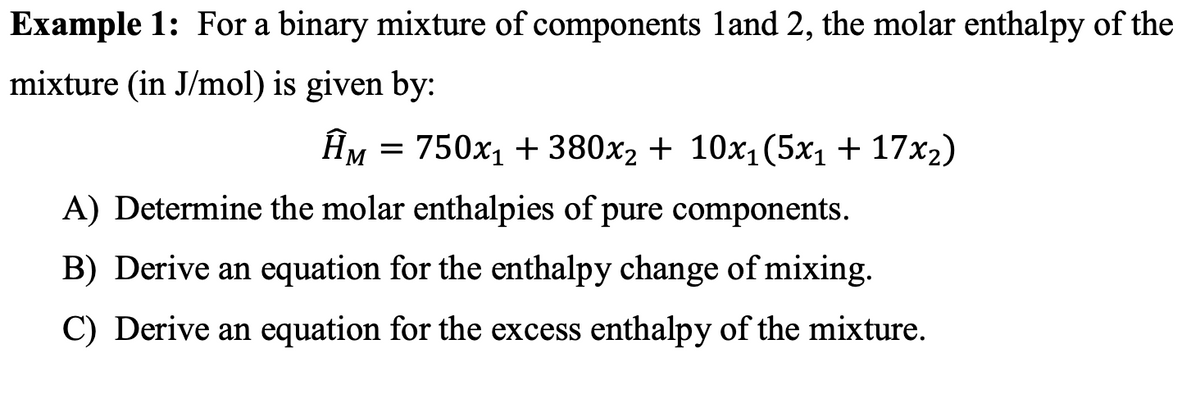 Example 1: For a binary mixture of components land 2, the molar enthalpy of the
mixture (in J/mol) is given by:
HM = 750x1 + 380x2 + 10x1(5x1 + 17x2)
A) Determine the molar enthalpies of pure components.
B) Derive an equation for the enthalpy change of mixing.
C) Derive an equation for the excess enthalpy of the mixture.
