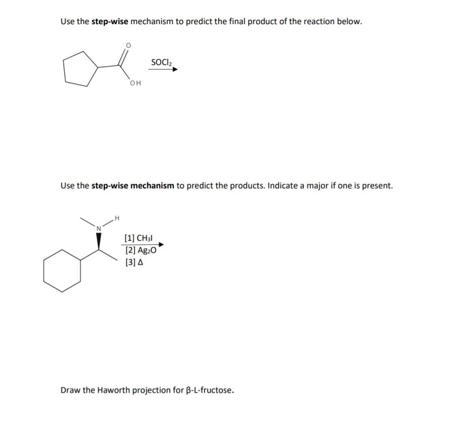 Use the step-wise mechanism to predict the final product of the reaction below.
SOCI,
он
Use the step-wise mechanism to predict the products. Indicate a major if one is present.
[1] CH31
[2] Ag20
[3] A
Draw the Haworth projection for B-L-fructose.
