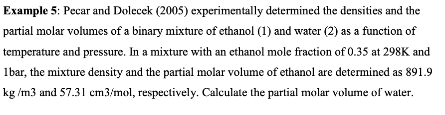 Example 5: Pecar and Dolecek (2005) experimentally determined the densities and the
partial molar volumes of a binary mixture of ethanol (1) and water (2) as a function of
temperature and pressure. In a mixture with an ethanol mole fraction of 0.35 at 298K and
1bar, the mixture density and the partial molar volume of ethanol are determined as 891.9
kg /m3 and 57.31 cm3/mol, respectively. Calculate the partial molar volume of water.
