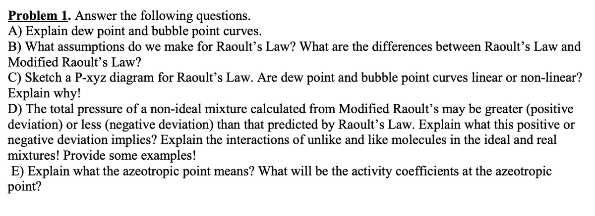 Problem 1. Answer the following questions.
A) Explain dew point and bubble point curves.
B) What assumptions do we make for Raoult's Law? What are the differences between Raoult's Law and
Modified Raoult's Law?
C) Sketch a P-xyz diagram for Raoult's Law. Are dew point and bubble point curves linear or non-linear?
Explain why!
D) The total pressure of a non-ideal mixture calculated from Modified Raoult's may be greater (positive
deviation) or less (negative deviation) than that predicted by Raoult's Law. Explain what this positive or
negative deviation implies? Explain the interactions of unlike and like molecules in the ideal and real
mixtures! Provide some examples!
E) Explain what the azeotropic point means? What will be the activity coefficients at the azeotropic
point?
