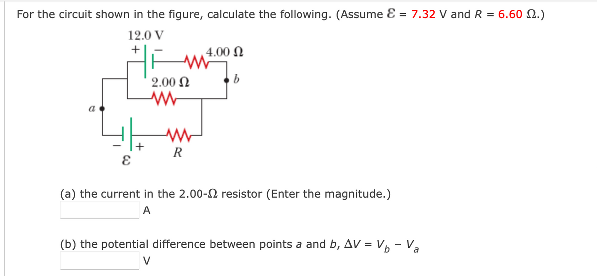 For the circuit shown in the figure, calculate the following. (Assume E = 7.32 V andR = 6.60 N.)
12.0 V
+
4.00 N
2.00 N
a
+
R
(a) the current in the 2.00- resistor (Enter the magnitude.)
A
(b) the potential difference between points a and b, Av = Vp - Va
V
