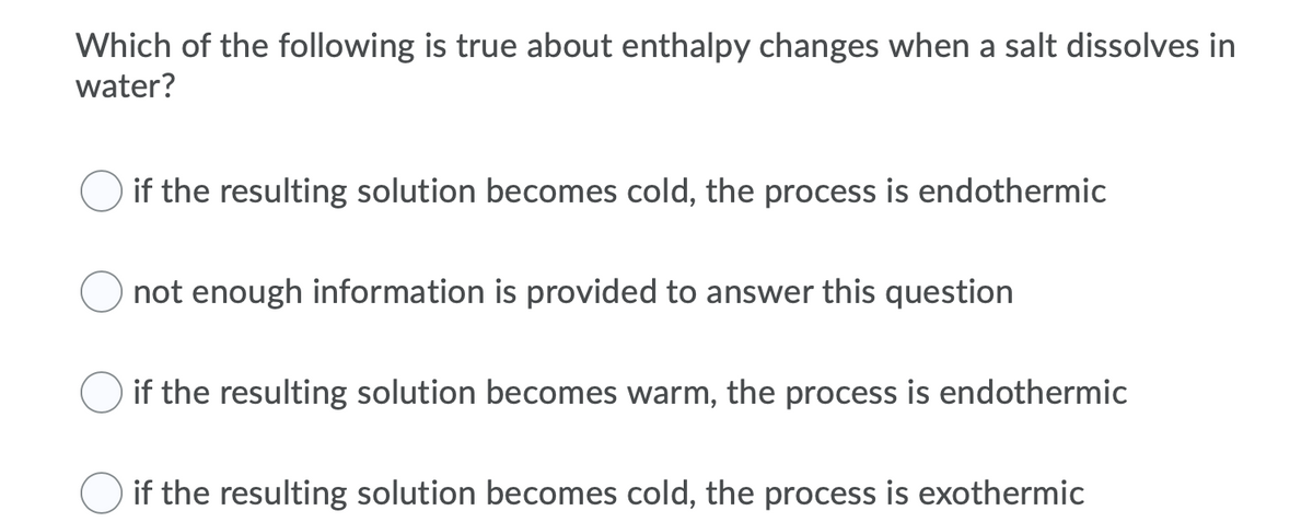Which of the following is true about enthalpy changes when a salt dissolves in
water?
if the resulting solution becomes cold, the process is endothermic
not enough information is provided to answer this question
if the resulting solution becomes warm, the process is endothermic
if the resulting solution becomes cold, the process is exothermic
