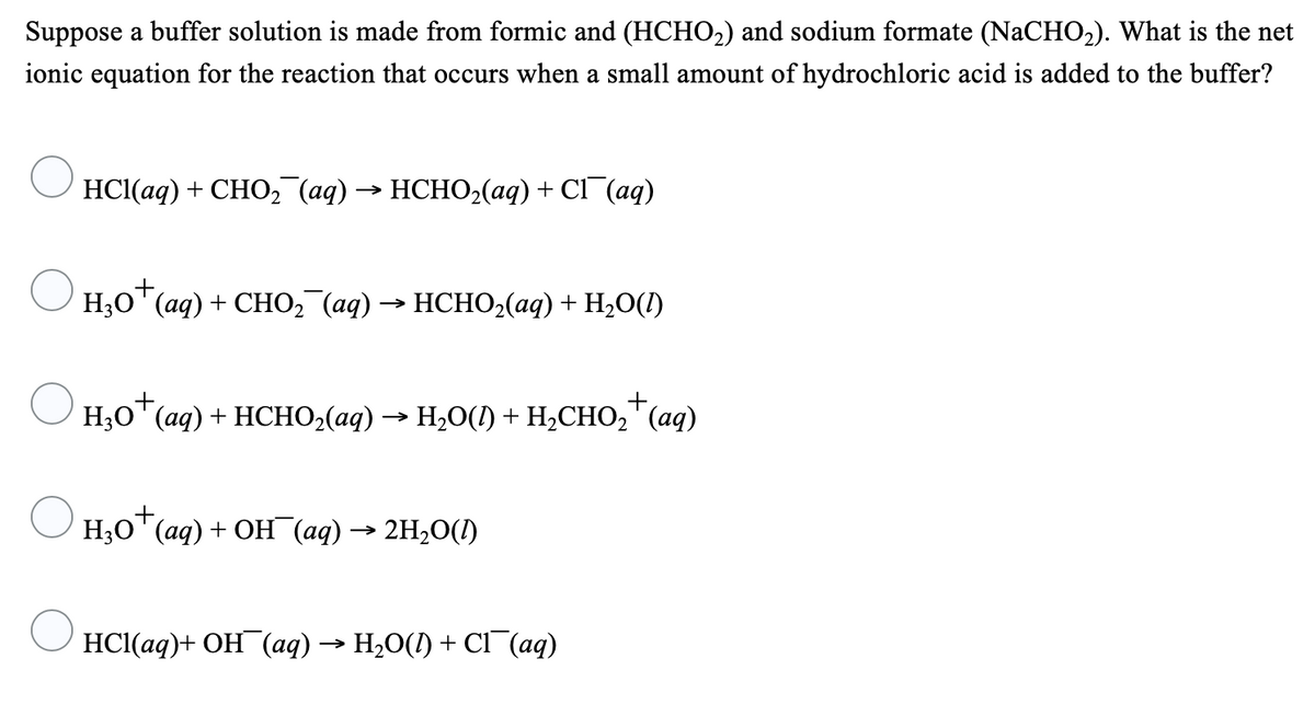 Suppose a buffer solution is made from formic and (HCHO2) and sodium formate (NaCHO2). What is the net
ionic equation for the reaction that occurs when a small amount of hydrochloric acid is added to the buffer?
HС(ад) + СНО2 (ад) —— НСНО2(аq) + CI (аq)
+,
Н,О" (aq) + СHО, (ад) —> НСНO-(аq) + H,0()
+,
H;0" (aq) + HCHO,(aq) → H20() + H,CHO,"(aq)
Н,О" (aq) + ОН (ад) —— 2H,0()
HС(аq)+ ОН (аq) — H,0() + CІ (ад)
