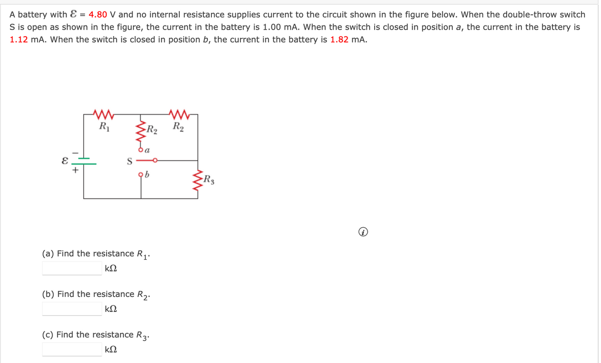 A battery with Ɛ = 4.80 V and no internal resistance supplies current to the circuit shown in the figure below. When the double-throw switch
S is open as shown in the figure, the current in the battery is 1.00 mA. When the switch is closed in position a, the current in the battery is
1.12 mA. When the switch is closed in position b, the current in the battery is 1.82 mA.
R1
R2
R2
+
R3
(a) Find the resistance R,.
(b) Find the resistance R,.
(c) Find the resistance R2.
