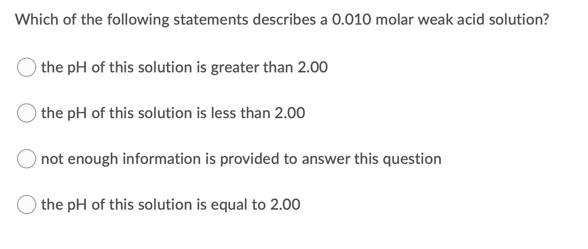 Which of the following statements describes a 0.010 molar weak acid solution?
the pH of this solution is greater than 2.00
the pH of this solution is less than 2.00
not enough information is provided to answer this question
the pH of this solution is equal to 2.00
