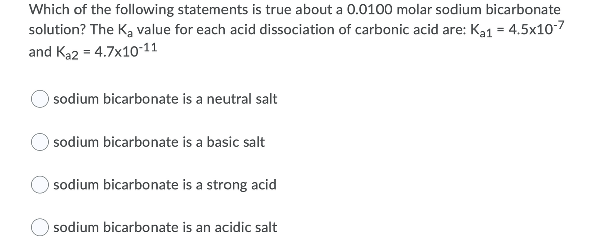 Which of the following statements is true about a 0.0100 molar sodium bicarbonate
solution? The Ką value for each acid dissociation of carbonic acid are: Ka1 = 4.5x10-7
and Ka2 = 4.7x10-11
sodium bicarbonate is a neutral salt
sodium bicarbonate is a basic salt
sodium bicarbonate is a strong acid
sodium bicarbonate is an acidic salt
