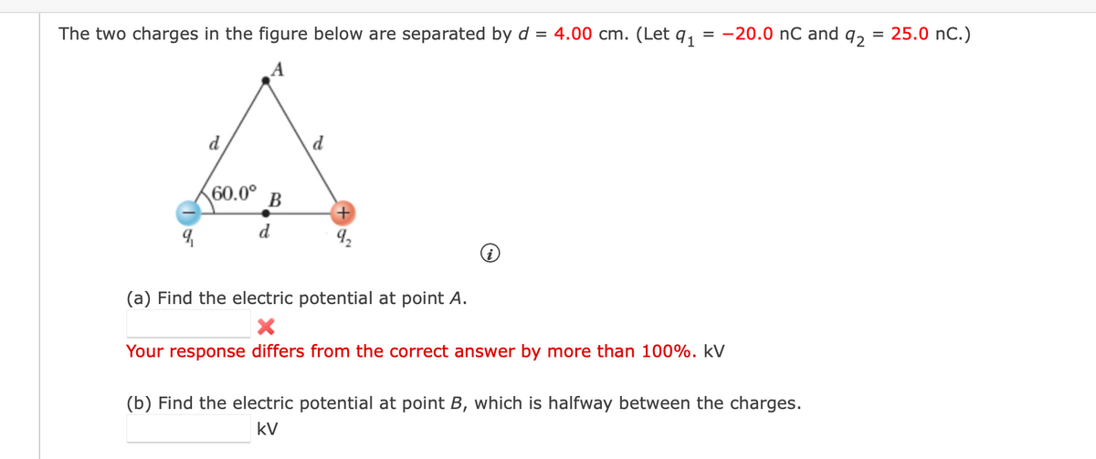 The two charges in the figure below are separated by d = 4.00 cm. (Let q,
= -20.0 nC and q,
25.0 nC.)
=
A
d
d
60.0° B
d
(a) Find the electric potential at point A.
Your response differs from the correct answer by more than 100%. kV
(b) Find the electric potential at point B, which is halfway between the charges.
kV
