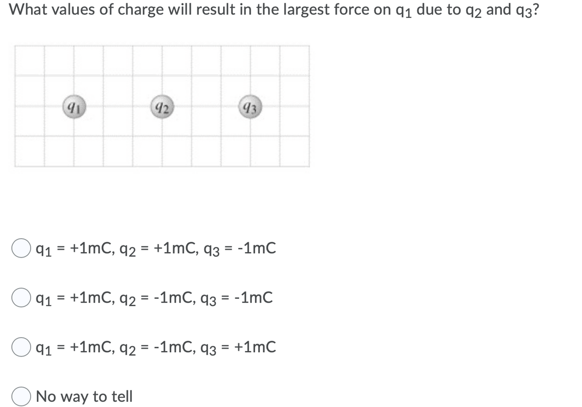 What values of charge will result in the largest force on q1 due to q2 and q3?
92
93
q1 = +1mC, q2 = +1mC, q3 = -1mC
q1 = +1mC, q2 = -1mC, q3 = -1mC
%D
q1 = +1mC, q2 = -1mC, q3 = +1mC
No way to tell
