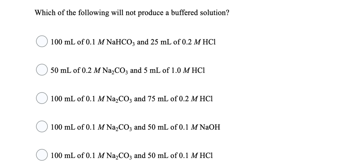 Which of the following will not produce a buffered solution?
100 mL of 0.1 M NaHCO3 and 25 mL of 0.2 M HC1
50 mL of 0.2 M Na,CO, and 5 mL of 1.0 M HC1
100 mL of 0.1 M Na,CO3 and 75 mL of 0.2 M HC1
100 mL of 0.1 M Na,CO3 and 50 mL of 0.1 M NAOH
100 mL of 0.1 M Na,CO3 and 50 mL of 0.1 M HC1
