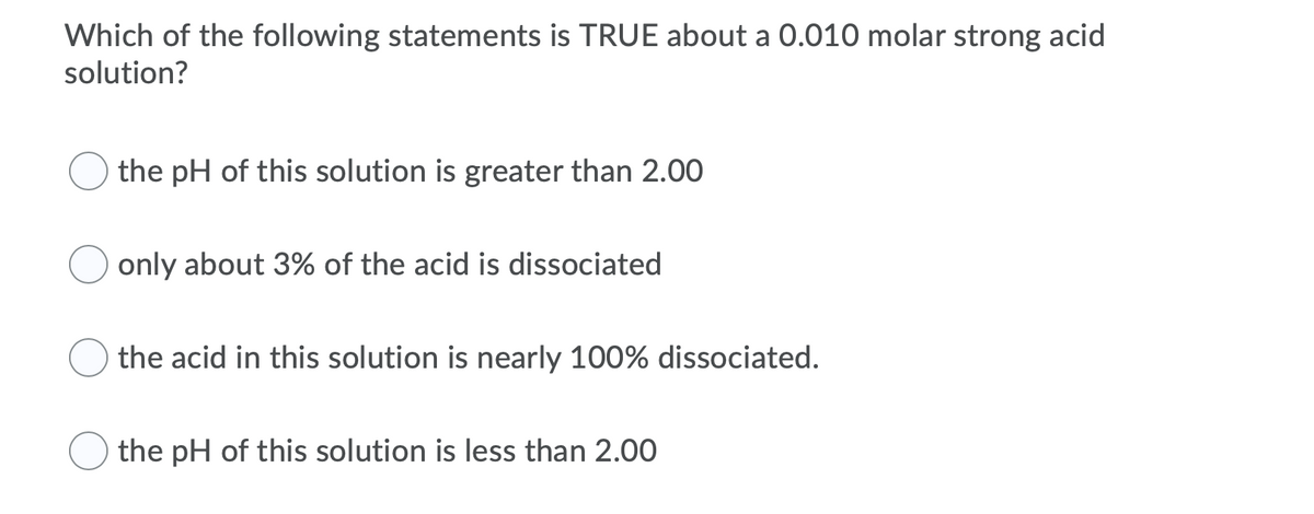 Which of the following statements is TRUE about a 0.010 molar strong acid
solution?
the pH of this solution is greater than 2.00
only about 3% of the acid is dissociated
the acid in this solution is nearly 100% dissociated.
the pH of this solution is less than 2.00

