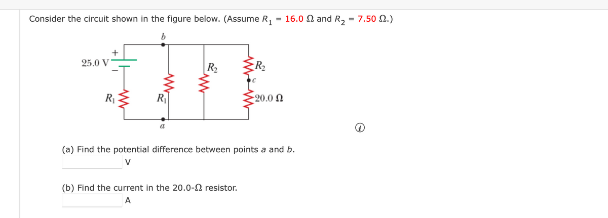 Consider the circuit shown in the figure below. (Assume R,
16.0 N and R, = 7.50 N.)
%D
25.0 V
R2
R2
R1
20.0 N
a
(a) Find the potential difference between points a and b.
V
(b) Find the current in the 20.0-2 resistor.
A
