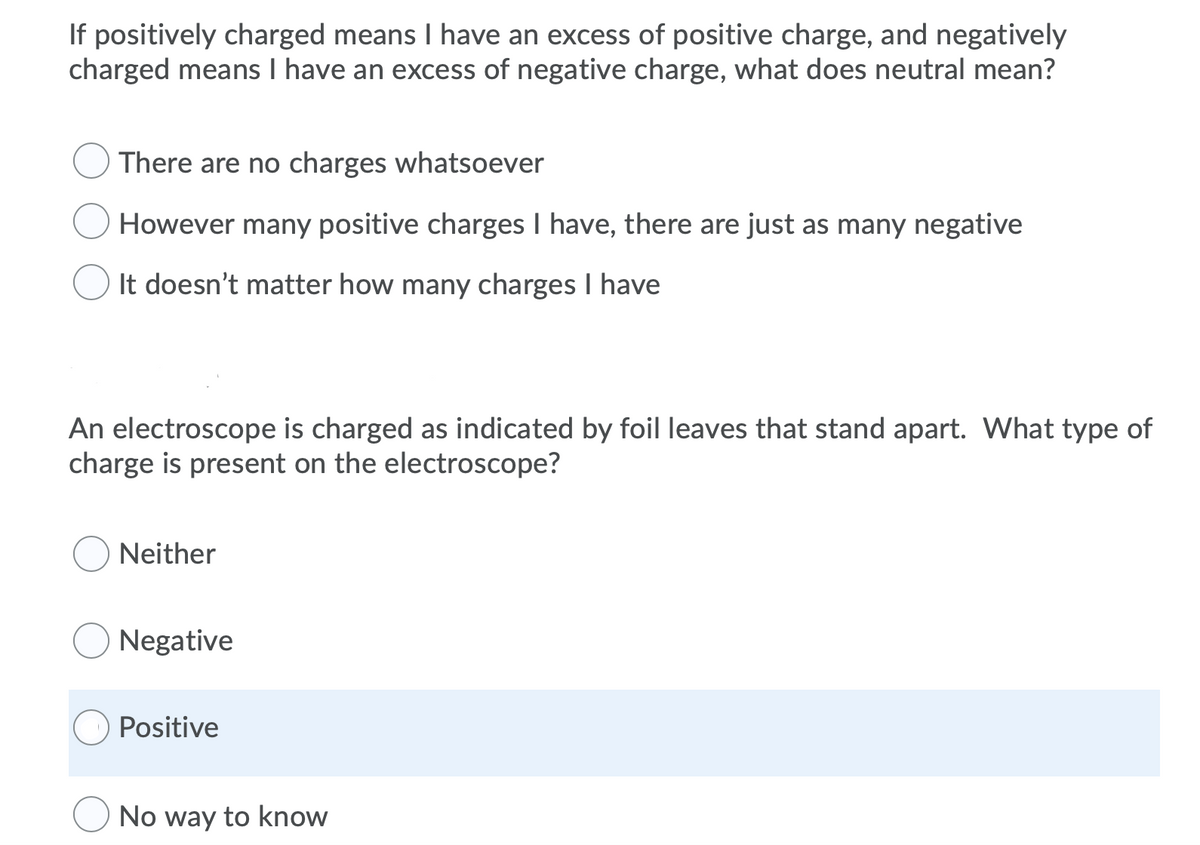 If positively charged means I have an excess of positive charge, and negatively
charged means I have an excess of negative charge, what does neutral mean?
There are no charges whatsoever
However many positive charges I have, there are just as many negative
It doesn't matter how many charges I have
An electroscope is charged as indicated by foil leaves that stand apart. What type of
charge is present on the electroscope?
Neither
Negative
Positive
No way to know
