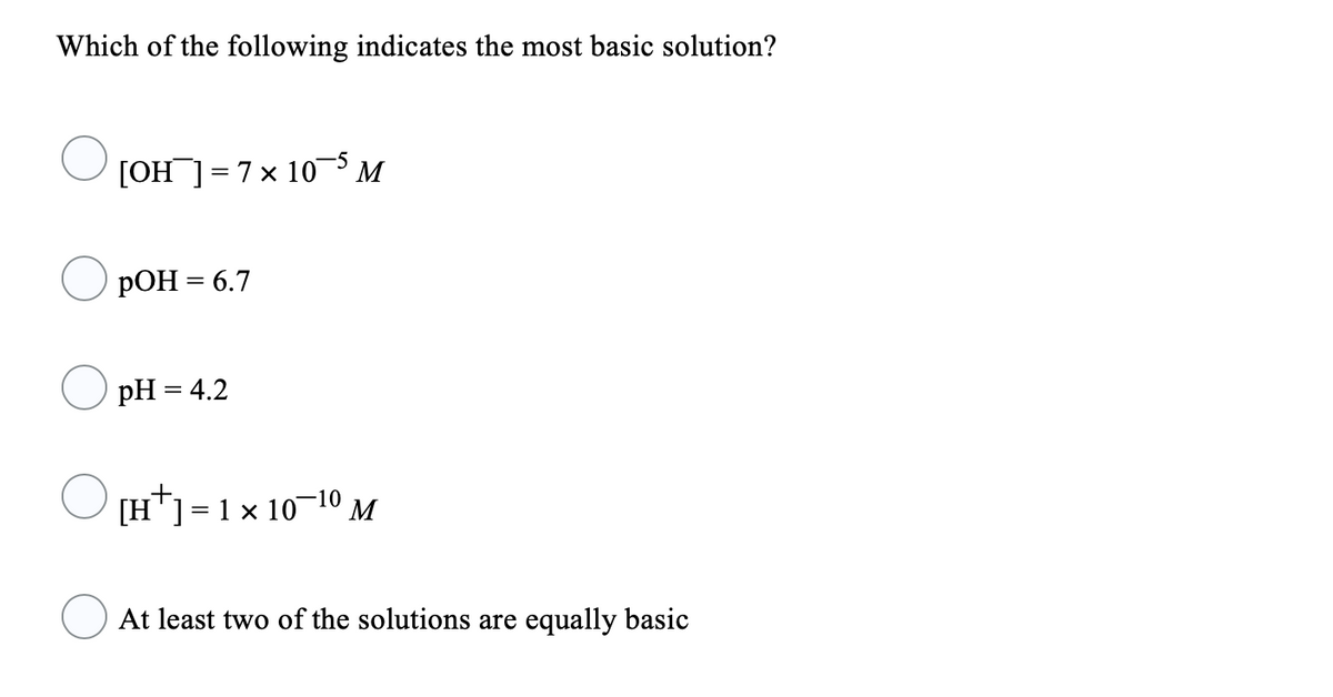 Which of the following indicates the most basic solution?
[OH ]= 7x 10 M
РОН 3 6.7
pH = 4.2
[H*]=1 x 10¬10 M
At least two of the solutions are equally basic
