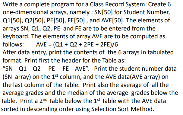 Write a complete program for a Class Record System. Create 6
one-dimensional arrays, namely : SN[50] for Student Number,
Q1[50], Q2[50], PE[50], FE[50] , and AVE[50]. The elements of
arrays SN, Q1, Q2, PE and FE are to be entered from the
keyboard. The elements of array AVE are to be computed as
AVE = (Q1 + Q2 + 2PE + 2FE)/6
After data entry, print the contents of the 6 arrays in tabulated
follows:
format. Print first the header for the Table as:
"SN Q1 Q2 PE FE AVE". Print the student number data
(SN array) on the 1st column, and the AVE data(AVE array) on
the last column of the Table. Print also the average of all the
average grades and the median of the average grades below the
Table. Print a 2nd Table below the 1st Table with the AVE data
sorted in descending order using Selection Sort Method.
