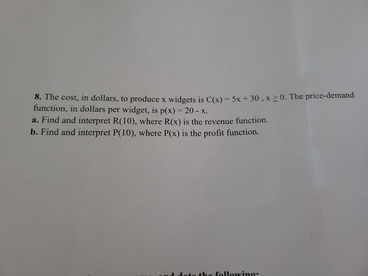 8. The cost, in dollars, to produce x widgets is C(x)= 5x + 30 , x20. The price-demand
function, in dollars per widget, is p(x) = 20 - x.
a. Find and interpret R(10), where R(x) is the revenue function.
b. Find and interpret P(10), where P(x) is the profit function.
nd doto the following:
