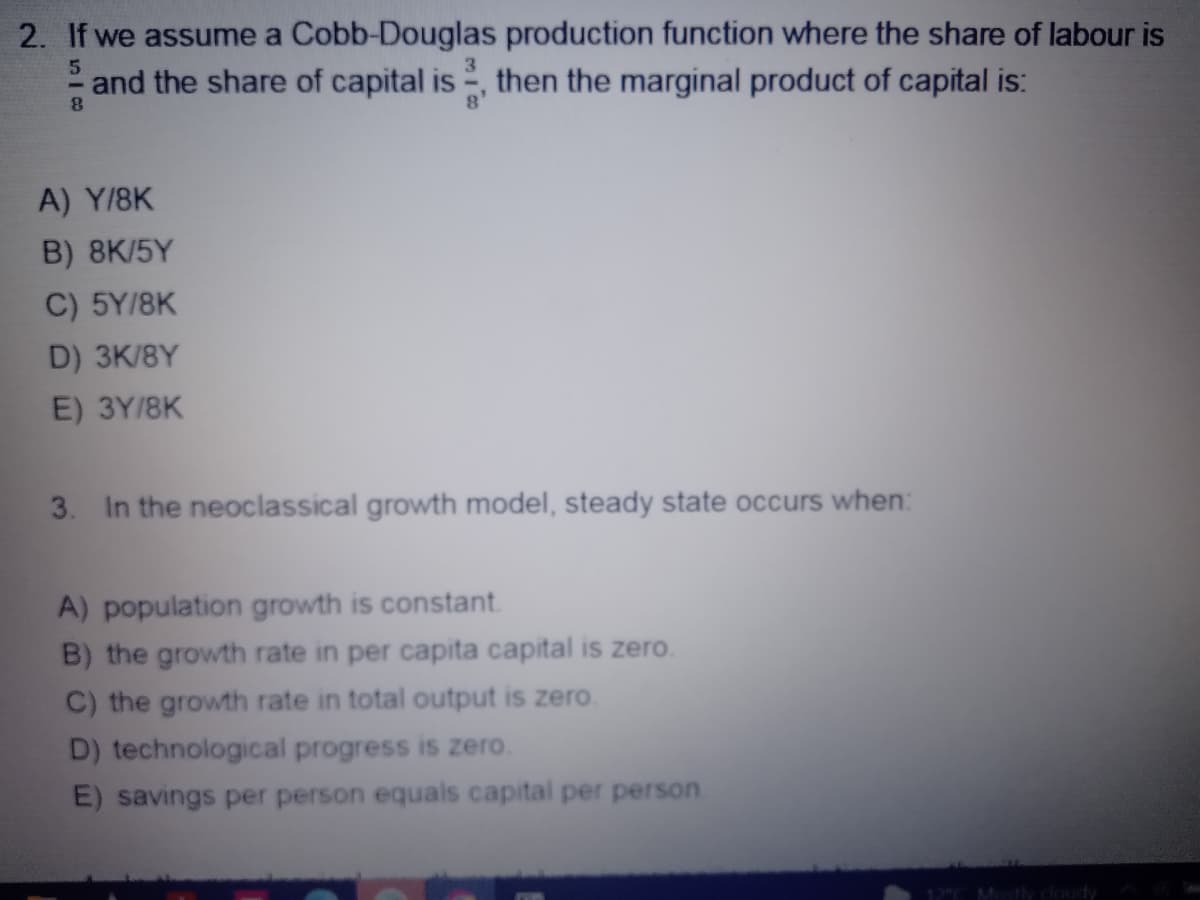 2. If we assume a Cobb-Douglas production function where the share of labour is
5
and the share of capital is, then the marginal product of capital is:
8
A) Y/8K
B) 8K/5Y
C) 5Y/8K
D) 3K/8Y
E) 3Y/8K
3. In the neoclassical growth model, steady state occurs when:
A) population growth is constant.
B) the growth rate in per capita capital is zero.
C) the growth rate in total output is zero.
D) technological progress is zero.
E) savings per person equals capital per person.
12°C Mostly cloudy