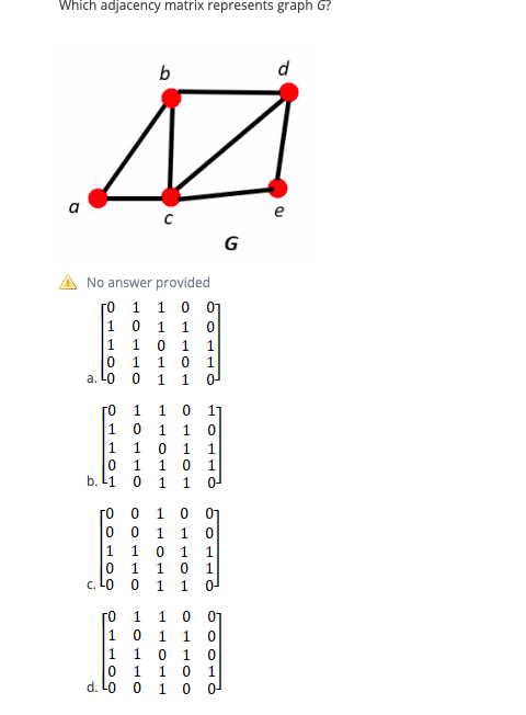 Which adjacency matrix represents graph G?
b
d
e
G
No answer provided
го 1 1 о о1
|10 1
1 0
|1 1 0
1
a. LO
1
го
17
1
1
1
1
1
1
b. L1
1
гО О
0 0
1
1.
0-
1
c. LO
го
1
1 0
1 0
0 1
1 0 0
1
1 1 0
0 1 1
d. Lo
1 10 11
110 11
