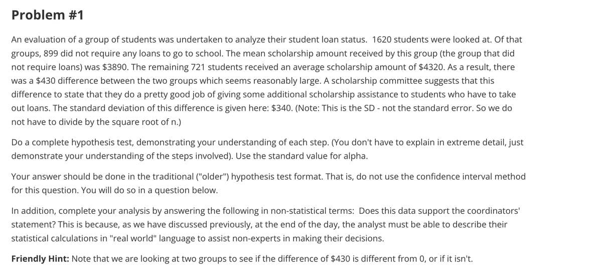 Problem #1
An evaluation of a group of students was undertaken to analyze their student loan status. 1620 students were looked at. Of that
groups, 899 did not require any loans to go to school. The mean scholarship amount received by this group (the group that did
not require loans) was $3890. The remaining 721 students received an average scholarship amount of $4320. As a result, there
was a $430 difference between the two groups which seems reasonably large. A scholarship committee suggests that this
difference to state that they do a pretty good job of giving some additional scholarship assistance to students who have to take
out loans. The standard deviation of this difference is given here: $340. (Note: This is the SD - not the standard error. So we do
not have to divide by the square root of n.)
Do a complete hypothesis test, demonstrating your understanding of each step. (You don't have to explain in extreme detail, just
demonstrate your understanding of the steps involved). Use the standard value for alpha.
Your answer should be done in the traditional ("older") hypothesis test format. That is, do not use the confidence interval method
for this question. You will do so in a question below.
In addition, complete your analysis by answering the following in non-statistical terms: Does this data support the coordinators'
statement? This is because, as we have discussed previously, at the end of the day, the analyst must be able to describe their
statistical calculations in "real world" language to assist non-experts in making their decisions.
Friendly Hint: Note that we are looking at two groups to see if the difference of $430 is different from 0, or if it isn't.