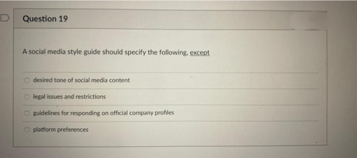 Question 19
A social media style guide should specify the following, except
desired tone of social media content
legal issues and restrictions
guidelines for responding on official company profiles
platform preferences
