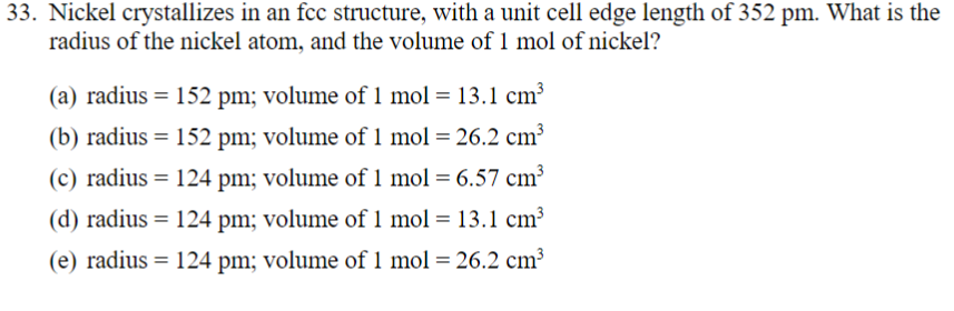 33. Nickel crystallizes in an fcc structure, with a unit cell edge length of 352 pm. What is the
radius of the nickel atom, and the volume of 1 mol of nickel?
(a) radius = 152 pm; volume of 1 mol = 13.1 cm³
(b) radius = 152 pm; volume of 1 mol = 26.2 cm³
(c) radius = 124 pm; volume of 1 mol = 6.57 cm³
(d) radius = 124 pm; volume of 1 mol = 13.1 cm³
(e) radius = 124 pm; volume of 1 mol = 26.2 cm³
