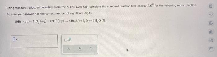 Using standard reduction potentials from the ALEKS Data tab, calculate the standard reaction free energy AG" for the following redox reaction.
Be sure your answer has the correct number of significant digits.
10B1 (aq) + 210, (ag) + 12H" (aq)- 5Br, () +1, (6) + 6H,0 ()
會 回
