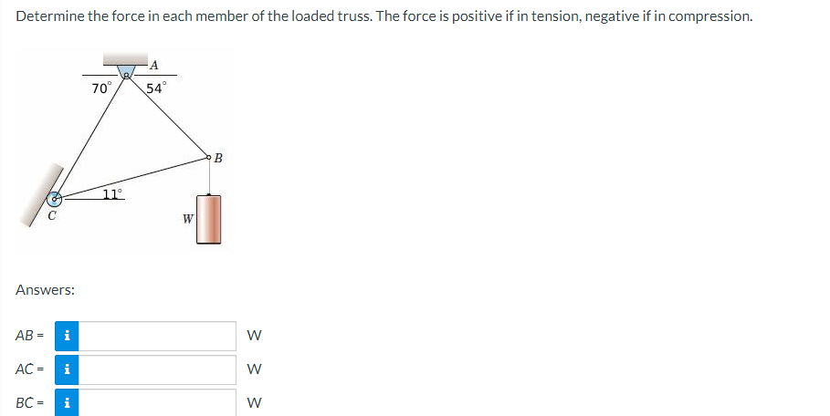 Determine the force in each member of the loaded truss. The force is positive if in tension, negative if in compression.
Answers:
AB=
i
AC = i
BC=
i
70°
11°
A
54°
B
W
W
W