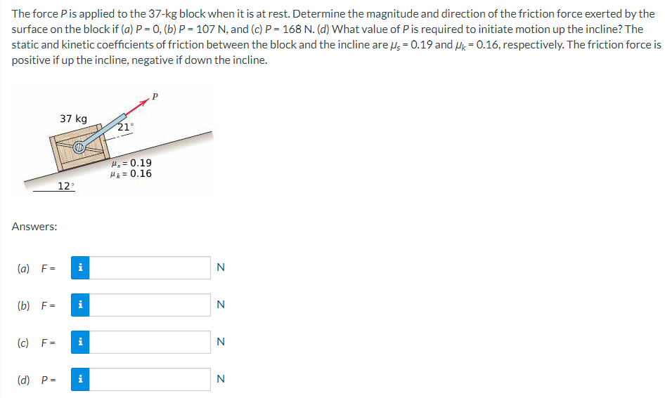 The force P is applied to the 37-kg block when it is at rest. Determine the magnitude and direction of the friction force exerted by the
surface on the block if (a) P = 0, (b) P = 107 N, and (c) P = 168 N. (d) What value of P is required to initiate motion up the incline? The
static and kinetic coefficients of friction between the block and the incline are us = 0.19 and k = 0.16, respectively. The friction force is
positive if up the incline, negative if down the incline.
Answers:
(a) F=
37 kg
12°
i
(b) F= i
(c) F= i
(d) P= i
21°
H.= 0.19
H₁ = 0.16
zzz
N
N
N
N