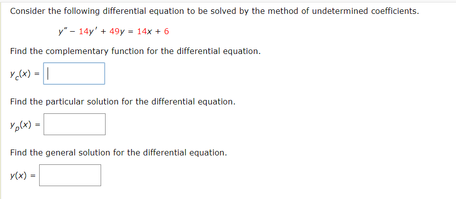 Consider the following differential equation to be solved by the method of undetermined coefficients.
y" - 14y' + 49y = 14x + 6
Find the complementary function for the differential equation.
Y ₁(x) = ||
Find the particular solution for the differential equation.
Yp(x)
=
Find the general solution for the differential equation.
y(x) =