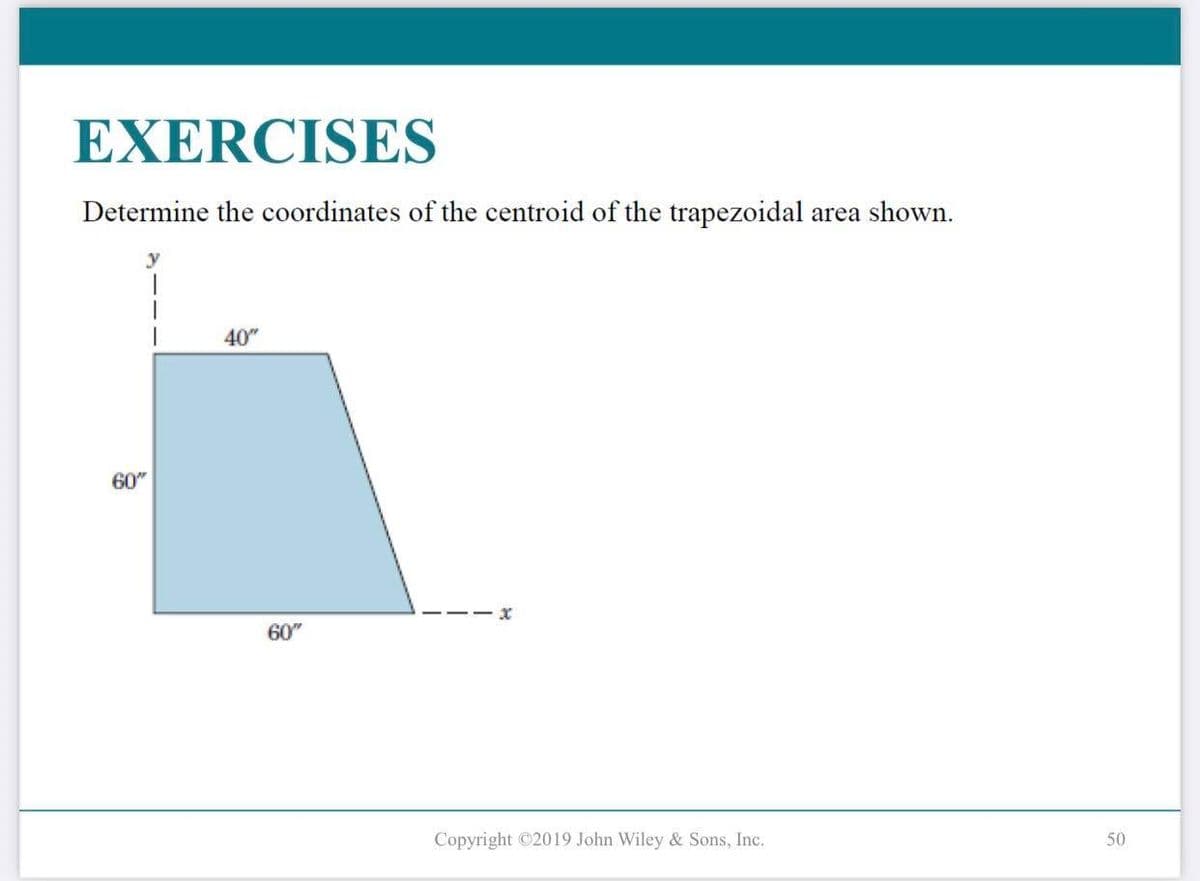 EXERCISES
Determine the coordinates of the centroid of the trapezoidal area shown.
y
60"
40"
60"
x
Copyright ©2019 John Wiley & Sons, Inc.
50