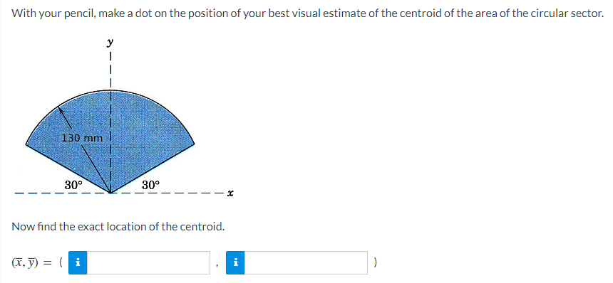With your pencil, make a dot on the position of your best visual estimate of the centroid of the area of the circular sector.
y
1
130 mm
30°
30⁰
Now find the exact location of the centroid.
(x, y) = (i
x
i
)