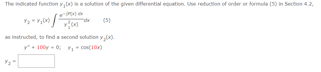 The indicated function y₁(x) is a solution of the given differential equation. Use reduction of order or formula (5) in Section 4.2,
e-SP(x) dx
y²(x)
Y2
·l
=
Y₂ = y₁(x)
dx
as instructed, to find a second solution y₂(x).
y" + 100y = 0; Y₁ = cos(10x)
(5)