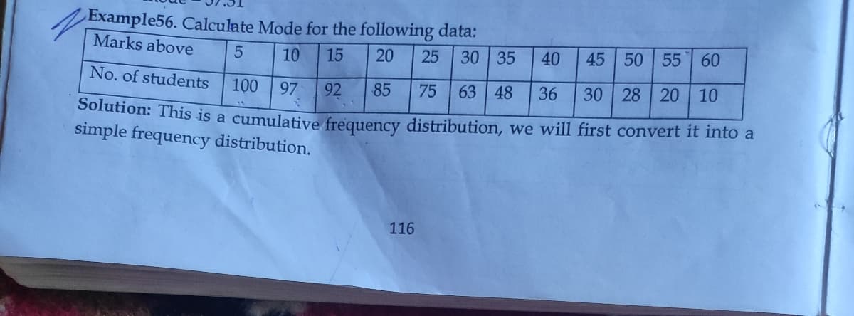 Example56. Calculate Mode for the following data:
Marks above
10
15
20
25
30 35
40
45 50 55 60
No. of students
100
97
92
85
75
63 48
36
30
28
20
10
Solution: This is a cumulative frequency distribution, we will first convert it into a
simple frequency distribution.
116
