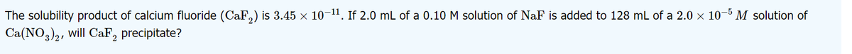 The solubility product of calcium fluoride (CaF,) is 3.45 x 10-11. If 2.0 mL of a 0.10 M solution of NaF is added to 128 mL of a 2.0 × 10-5 M solution of
Ca(NO3)2, will CaF, precipitate?
