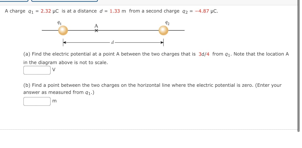 A charge q₁ = 2.32 μC is at a distance d = 1.33 m from a second charge 92 = -4.87 μC.
91
92
(a) Find the electric potential at a point A between the two charges that is 3d/4 from 9₁. Note that the location A
in the diagram above is not to scale.
V
(b) Find a point between the two charges on the horizontal line where the electric potential is zero. (Enter your
answer as measured from 91.)
m