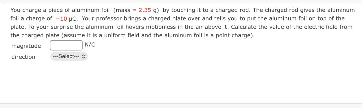 You charge a piece of aluminum foil (mass = 2.35 g) by touching it to a charged rod. The charged rod gives the aluminum
foil a charge of -10 μC. Your professor brings a charged plate over and tells you to put the aluminum foil on top of the
plate. To your surprise the aluminum foil hovers motionless in the air above it! Calculate the value of the electric field from
the charged plate (assume it is a uniform field and the aluminum foil is a point charge).
magnitude
N/C
direction
---Select--