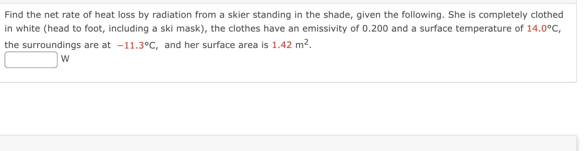 Find the net rate of heat loss by radiation from a skier standing in the shade, given the following. She is completely clothed
in white (head to foot, including a ski mask), the clothes have an emissivity of 0.200 and a surface temperature of 14.0°C,
the surroundings are at -11.3°C, and her surface area is 1.42 m².
W