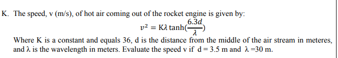 K. The speed, v (m/s), of hot air coming out of the rocket engine is given by:
6.3d
v2 = KA tanh(-
Where K is a constant and equals 36, d is the distance from the middle of the air stream in meteres,
and 2 is the wavelength in meters. Evaluate the speed v if d = 3.5 m and 2 =30 m.
