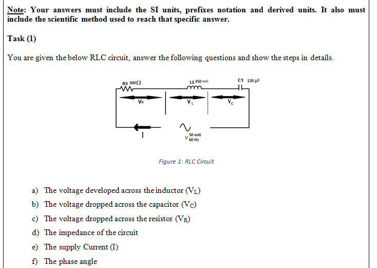 Note: Your answers must include the SI units, prefixes notation and derived units. It also must
include the scientific method used to reach that specific answer.
Task (1)
You are given the below RLC circuit, answer the following questions and show the steps in details.
и350 mH
с1 120 иF
R1 3002
VR
50 volt
60 Hz
Figure 1: RLC Circuit
a) The voltage developed across the inductor (VL)
b) The voltage dropped across the capacitor (Vc)
c) The voltage dropped across the resistor (VR)
d) The impedance of the circuit
e) The supply Current (I)
f) The phase angle
