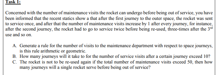 Task 1:
Concerned with the number of maintenance visits the rocket can undergo before being out of service, you have
been informed that the recent statics show a that after the first journey to the outer space, the rocket was sent
to service once, and after that the number of maintenance visits increase by 1 after every journey, for instance,
after the second journey, the rocket had to go to service twice before being re-used, three-times after the 3rd
use and so on.
A. Generate a rule for the number of visits to the maintenance department with respect to space journeys,
is this rule arithmetic or geometric.
B. How many journeys will it take to for the number of service visits after a certain journey exceed 10?
C. The rocket is not to be re-used again if the total number of maintenance visits exceed 50, then how
many journeys will a single rocket serve before being out of service?
