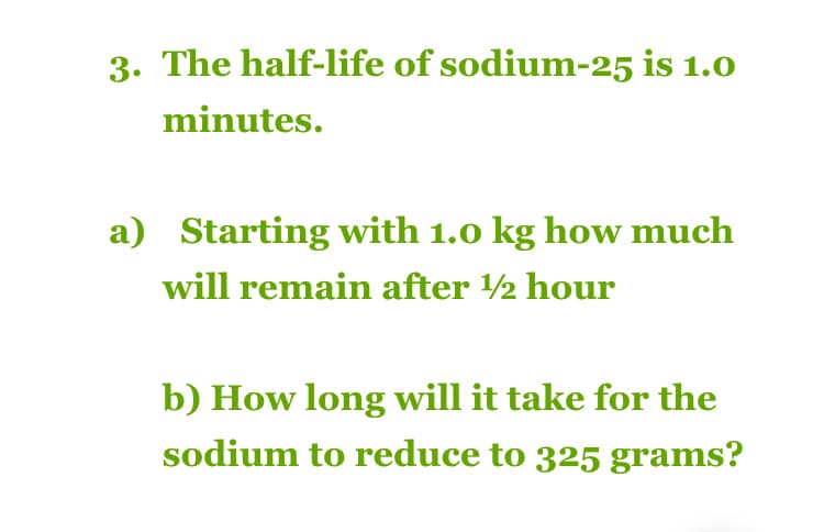 3. The half-life of sodium-25 is 1.0
minutes.
a) Starting with 1.0 kg how much
will remain after ½ hour
b) How long will it take for the
sodium to reduce to 325 grams?
